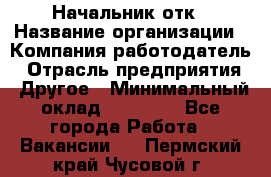 Начальник отк › Название организации ­ Компания-работодатель › Отрасль предприятия ­ Другое › Минимальный оклад ­ 25 000 - Все города Работа » Вакансии   . Пермский край,Чусовой г.